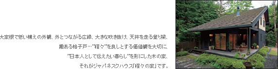 大家根で低い構えの外観、外とつながる広縁、大きな吹き抜け、天井を走る登り梁、趣ある格子戸…”程々”を良しとする価値観を大切に、”日本人として伝えたい暮らし”を形にした木の家、それがジャパネスクハウス「程々の家」です。